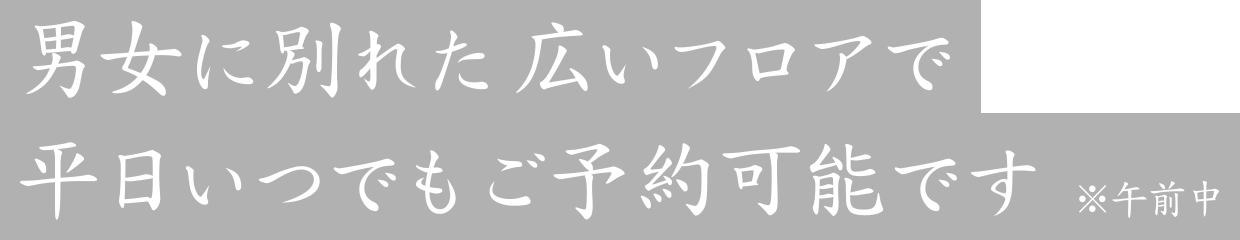 男女に別れた広いフロアで平日いつでもご予約可能です　※午前中